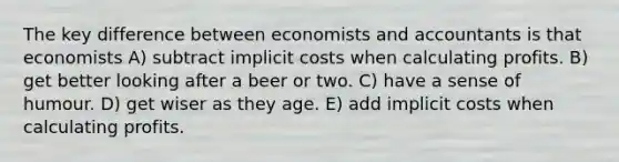 The key difference between economists and accountants is that economists A) subtract implicit costs when calculating profits. B) get better looking after a beer or two. C) have a sense of humour. D) get wiser as they age. E) add implicit costs when calculating profits.