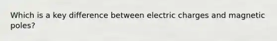 Which is a key difference between electric charges and magnetic poles?