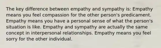 The key difference between empathy and sympathy is: Empathy means you feel compassion for the other person's predicament. Empathy means you have a personal sense of what the person's situation is like. Empathy and sympathy are actually the same concept in interpersonal relationships. Empathy means you feel sorry for the other individual.