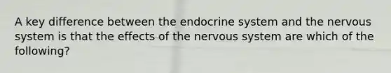 A key difference between the endocrine system and the nervous system is that the effects of the nervous system are which of the following?