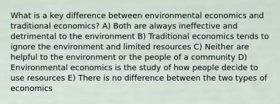 What is a key difference between environmental economics and traditional economics? A) Both are always ineffective and detrimental to the environment B) Traditional economics tends to ignore the environment and limited resources C) Neither are helpful to the environment or the people of a community D) Environmental economics is the study of how people decide to use resources E) There is no difference between the two types of economics