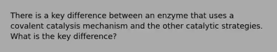 There is a key difference between an enzyme that uses a covalent catalysis mechanism and the other catalytic strategies. What is the key difference?