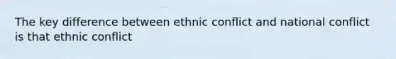 The key difference between ethnic conflict and national conflict is that ethnic conflict