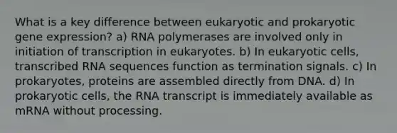 What is a key difference between eukaryotic and prokaryotic <a href='https://www.questionai.com/knowledge/kFtiqWOIJT-gene-expression' class='anchor-knowledge'>gene expression</a>? a) RNA polymerases are involved only in initiation of transcription in eukaryotes. b) In <a href='https://www.questionai.com/knowledge/kb526cpm6R-eukaryotic-cells' class='anchor-knowledge'>eukaryotic cells</a>, transcribed RNA sequences function as termination signals. c) In prokaryotes, proteins are assembled directly from DNA. d) In <a href='https://www.questionai.com/knowledge/k1BuXhIsgo-prokaryotic-cells' class='anchor-knowledge'>prokaryotic cells</a>, the RNA transcript is immediately available as mRNA without processing.