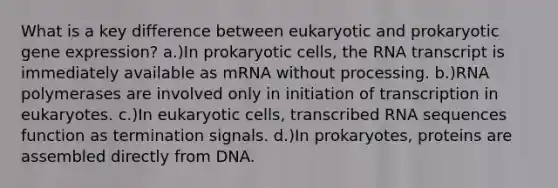 What is a key difference between eukaryotic and prokaryotic gene expression? a.)In prokaryotic cells, the RNA transcript is immediately available as mRNA without processing. b.)RNA polymerases are involved only in initiation of transcription in eukaryotes. c.)In eukaryotic cells, transcribed RNA sequences function as termination signals. d.)In prokaryotes, proteins are assembled directly from DNA.