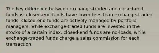 The key difference between exchange-traded and closed-end funds is: closed-end funds have lower fees than exchange-traded funds. closed-end funds are actively managed by portfolio managers, while exchange-traded funds are invested in the stocks of a certain index. closed-end funds are no-loads, while exchange-traded funds charge a sales commission for each transaction.