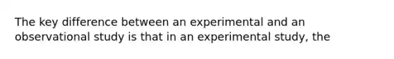 The key difference between an experimental and an observational study is that in an experimental study, the