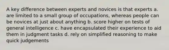 A key difference between experts and novices is that experts a. are limited to a small group of occupations, whereas people can be novices at just about anything b. score higher on tests of general intelligence c. have encapsulated their experience to aid them in judgment tasks d. rely on simplified reasoning to make quick judgements