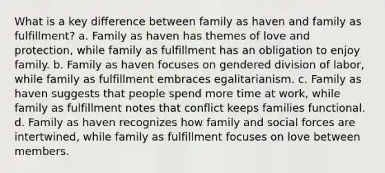 What is a key difference between family as haven and family as fulfillment? a. Family as haven has themes of love and protection, while family as fulfillment has an obligation to enjoy family. b. Family as haven focuses on gendered division of labor, while family as fulfillment embraces egalitarianism. c. Family as haven suggests that people spend more time at work, while family as fulfillment notes that conflict keeps families functional. d. Family as haven recognizes how family and social forces are intertwined, while family as fulfillment focuses on love between members.