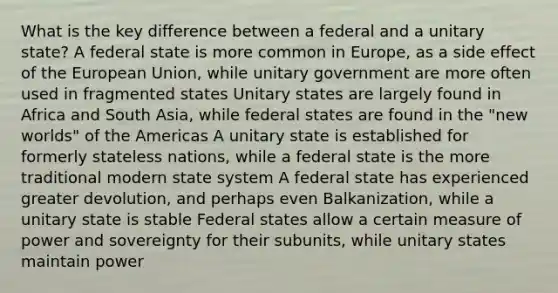 What is the key difference between a federal and a unitary state? A federal state is more common in Europe, as a side effect of the European Union, while unitary government are more often used in fragmented states Unitary states are largely found in Africa and South Asia, while federal states are found in the "new worlds" of the Americas A unitary state is established for formerly stateless nations, while a federal state is the more traditional modern state system A federal state has experienced greater devolution, and perhaps even Balkanization, while a unitary state is stable Federal states allow a certain measure of power and sovereignty for their subunits, while unitary states maintain power