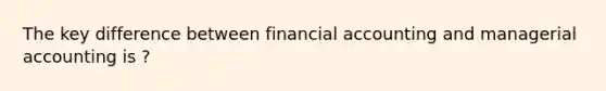 The key difference between financial accounting and managerial accounting is ?