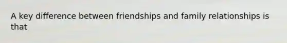 A key difference between friendships and family relationships is that