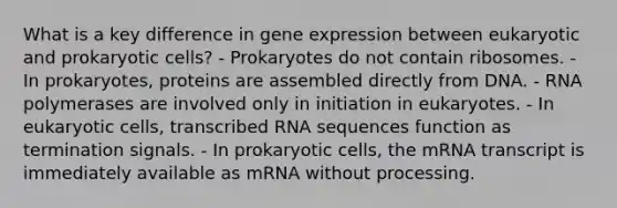 What is a key difference in <a href='https://www.questionai.com/knowledge/kFtiqWOIJT-gene-expression' class='anchor-knowledge'>gene expression</a> between eukaryotic and <a href='https://www.questionai.com/knowledge/k1BuXhIsgo-prokaryotic-cells' class='anchor-knowledge'>prokaryotic cells</a>? - Prokaryotes do not contain ribosomes. - In prokaryotes, proteins are assembled directly from DNA. - RNA polymerases are involved only in initiation in eukaryotes. - In <a href='https://www.questionai.com/knowledge/kb526cpm6R-eukaryotic-cells' class='anchor-knowledge'>eukaryotic cells</a>, transcribed RNA sequences function as termination signals. - In prokaryotic cells, the mRNA transcript is immediately available as mRNA without processing.