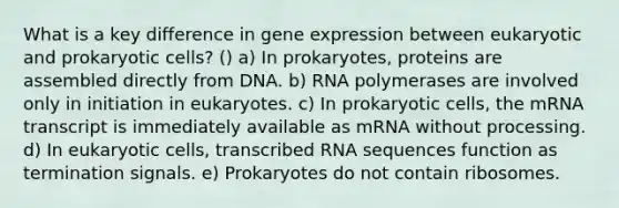 What is a key difference in gene expression between eukaryotic and prokaryotic cells? () a) In prokaryotes, proteins are assembled directly from DNA. b) RNA polymerases are involved only in initiation in eukaryotes. c) In prokaryotic cells, the mRNA transcript is immediately available as mRNA without processing. d) In eukaryotic cells, transcribed RNA sequences function as termination signals. e) Prokaryotes do not contain ribosomes.