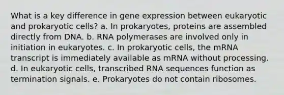 What is a key difference in gene expression between eukaryotic and prokaryotic cells? a. In prokaryotes, proteins are assembled directly from DNA. b. RNA polymerases are involved only in initiation in eukaryotes. c. In prokaryotic cells, the mRNA transcript is immediately available as mRNA without processing. d. In eukaryotic cells, transcribed RNA sequences function as termination signals. e. Prokaryotes do not contain ribosomes.