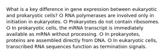 What is a key difference in gene expression between eukaryotic and prokaryotic cells? ⵔ RNA polymerases are involved only in initiation in eukaryotes. ⵔ Prokaryotes do not contain ribosomes. ⵔ In prokaryotic cells, the mRNA transcript is immediately available as mRNA without processing. ⵔ In prokaryotes, proteins are assembled directly from DNA. ⵔ In eukaryotic cells, transcribed RNA sequences function as termination signals.