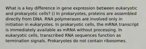 What is a key difference in gene expression between eukaryotic and prokaryotic cells? () In prokaryotes, proteins are assembled directly from DNA. RNA polymerases are involved only in initiation in eukaryotes. In prokaryotic cells, the mRNA transcript is immediately available as mRNA without processing. In eukaryotic cells, transcribed RNA sequences function as termination signals. Prokaryotes do not contain ribosomes.