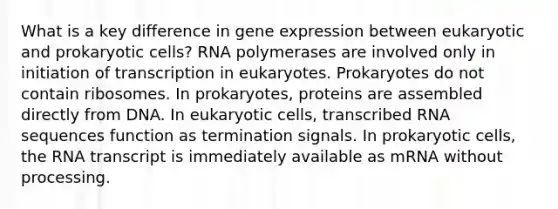 What is a key difference in gene expression between eukaryotic and prokaryotic cells? RNA polymerases are involved only in initiation of transcription in eukaryotes. Prokaryotes do not contain ribosomes. In prokaryotes, proteins are assembled directly from DNA. In eukaryotic cells, transcribed RNA sequences function as termination signals. In prokaryotic cells, the RNA transcript is immediately available as mRNA without processing.