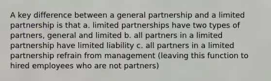 A key difference between a general partnership and a limited partnership is that a. limited partnerships have two types of partners, general and limited b. all partners in a limited partnership have limited liability c. all partners in a limited partnership refrain from management (leaving this function to hired employees who are not partners)