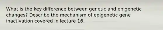 What is the key difference between genetic and epigenetic changes? Describe the mechanism of epigenetic gene inactivation covered in lecture 16.