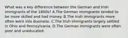 What was a key difference between the German and Irish immigrants of the 1800s? A.The German immigrants tended to be more skilled and had money. B.The Irish immigrants more often went into business. C.The Irish immigrants largely settled in Ohio and Pennsylvania. D.The German immigrants were often poor and uneducated.