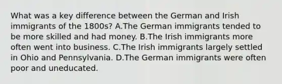 What was a key difference between the German and Irish immigrants of the 1800s? A.The German immigrants tended to be more skilled and had money. B.The Irish immigrants more often went into business. C.The Irish immigrants largely settled in Ohio and Pennsylvania. D.The German immigrants were often poor and uneducated.