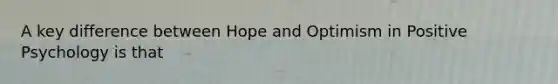 A key difference between Hope and Optimism in Positive Psychology is that