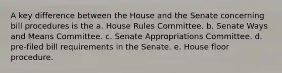 A key difference between the House and the Senate concerning bill procedures is the a. House Rules Committee. b. Senate Ways and Means Committee. c. Senate Appropriations Committee. d. pre-filed bill requirements in the Senate. e. House floor procedure.