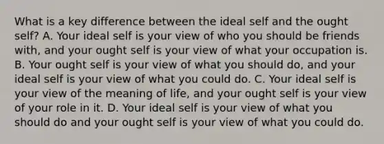 What is a key difference between the ideal self and the ought self? A. Your ideal self is your view of who you should be friends with, and your ought self is your view of what your occupation is. B. Your ought self is your view of what you should do, and your ideal self is your view of what you could do. C. Your ideal self is your view of the meaning of life, and your ought self is your view of your role in it. D. Your ideal self is your view of what you should do and your ought self is your view of what you could do.