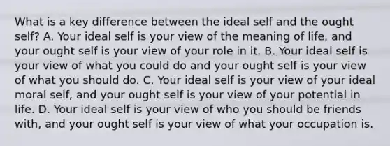 What is a key difference between the ideal self and the ought self? A. Your ideal self is your view of the meaning of life, and your ought self is your view of your role in it. B. Your ideal self is your view of what you could do and your ought self is your view of what you should do. C. Your ideal self is your view of your ideal moral self, and your ought self is your view of your potential in life. D. Your ideal self is your view of who you should be friends with, and your ought self is your view of what your occupation is.