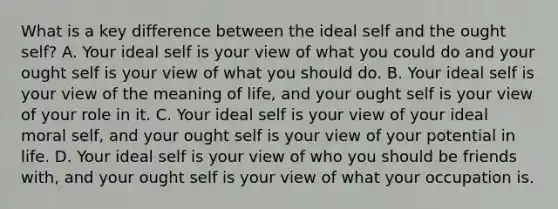 What is a key difference between the ideal self and the ought self? A. Your ideal self is your view of what you could do and your ought self is your view of what you should do. B. Your ideal self is your view of the meaning of life, and your ought self is your view of your role in it. C. Your ideal self is your view of your ideal moral self, and your ought self is your view of your potential in life. D. Your ideal self is your view of who you should be friends with, and your ought self is your view of what your occupation is.