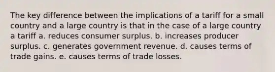 The key difference between the implications of a tariff for a small country and a large country is that in the case of a large country a tariff a. reduces consumer surplus. b. increases producer surplus. c. generates government revenue. d. causes terms of trade gains. e. causes terms of trade losses.