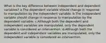 What is the key difference between independent and dependent variables? a.The dependent variable should change in response to manipulation by the independent variable. b.The independent variable should change in response to manipulation by the dependent variable. c.Although both the dependent and independent variables are manipulated, only the dependent variable is considered an intervention. d.Although both the dependent and independent variables are manipulated, only the independent variable is considered an intervention.