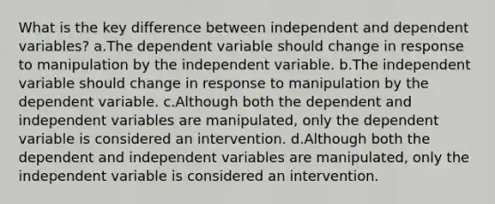 What is the key difference between independent and dependent variables? a.The dependent variable should change in response to manipulation by the independent variable. b.The independent variable should change in response to manipulation by the dependent variable. c.Although both the dependent and independent variables are manipulated, only the dependent variable is considered an intervention. d.Although both the dependent and independent variables are manipulated, only the independent variable is considered an intervention.