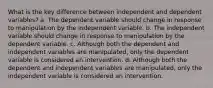 What is the key difference between independent and dependent variables? a. The dependent variable should change in response to manipulation by the independent variable. b. The independent variable should change in response to manipulation by the dependent variable. c. Although both the dependent and independent variables are manipulated, only the dependent variable is considered an intervention. d. Although both the dependent and independent variables are manipulated, only the independent variable is considered an intervention.