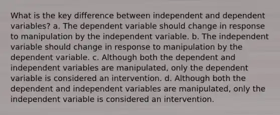 What is the key difference between independent and dependent variables? a. The dependent variable should change in response to manipulation by the independent variable. b. The independent variable should change in response to manipulation by the dependent variable. c. Although both the dependent and independent variables are manipulated, only the dependent variable is considered an intervention. d. Although both the dependent and independent variables are manipulated, only the independent variable is considered an intervention.