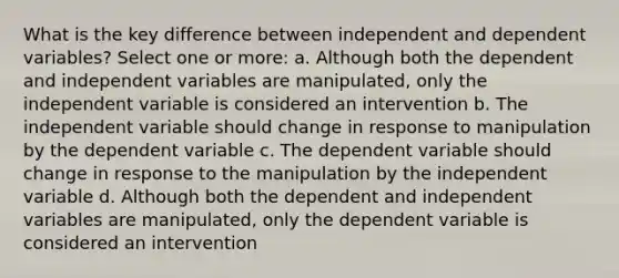 What is the key difference between independent and dependent variables? Select one or more: a. Although both the dependent and independent variables are manipulated, only the independent variable is considered an intervention b. The independent variable should change in response to manipulation by the dependent variable c. The dependent variable should change in response to the manipulation by the independent variable d. Although both the dependent and independent variables are manipulated, only the dependent variable is considered an intervention