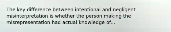 The key difference between intentional and negligent misinterpretation is whether the person making the misrepresentation had actual knowledge of...