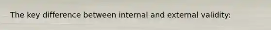 The key difference between internal and external validity: