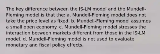 The key difference between the IS-LM model and the Mundell-Fleming model is that the: a. Mundell-Fleming model does not take the price level as fixed. b. Mundell-Fleming model assumes a small open economy. c. Mundell-Fleming model stresses the interaction between markets different from those in the IS-LM model. d. Mundell-Fleming model is not used to evaluate monetary and fiscal policy effects.