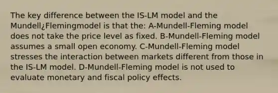 The key difference between the IS-LM model and the Mundell¿Flemingmodel is that the: A-Mundell-Fleming model does not take the price level as fixed. B-Mundell-Fleming model assumes a small open economy. C-Mundell-Fleming model stresses the interaction between markets different from those in the IS-LM model. D-Mundell-Fleming model is not used to evaluate monetary and fiscal policy effects.