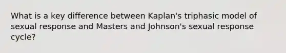 What is a key difference between Kaplan's triphasic model of sexual response and Masters and Johnson's sexual response cycle?