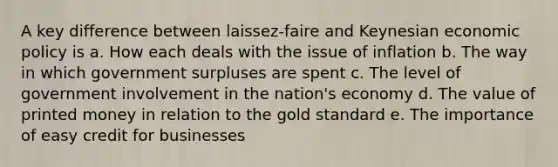 A key difference between laissez-faire and Keynesian economic policy is​ a.​ How each deals with the issue of inflation b.​ The way in which government surpluses are spent c.​ The level of government involvement in the nation's economy d.​ The value of printed money in relation to the gold standard e.​ The importance of easy credit for businesses