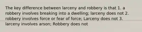 The key difference between larceny and robbery is that 1. a robbery involves breaking into a dwelling; larceny does not 2. robbery involves force or fear of force; Larceny does not 3. larceny involves arson; Robbery does not