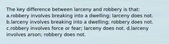 The key difference between larceny and robbery is that: a.robbery involves breaking into a dwelling; larceny does not. b.larceny involves breaking into a dwelling; robbery does not. c.robbery involves force or fear; larceny does not. d.larceny involves arson; robbery does not.