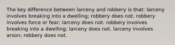 The key difference between larceny and robbery is that: larceny involves breaking into a dwelling; robbery does not. robbery involves force or fear; larceny does not. robbery involves breaking into a dwelling; larceny does not. larceny involves arson; robbery does not.