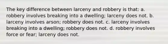 The key difference between larceny and robbery is that: a. robbery involves breaking into a dwelling; larceny does not. b. larceny involves arson; robbery does not. c. larceny involves breaking into a dwelling; robbery does not. d. robbery involves force or fear; larceny does not.