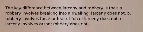 The key difference between larceny and robbery is that: a. robbery involves breaking into a dwelling; larceny does not. b. robbery involves force or fear of force; larceny does not. c. larceny involves arson; robbery does not.