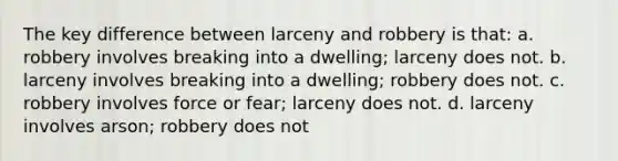 The key difference between larceny and robbery is that: a. robbery involves breaking into a dwelling; larceny does not. b. larceny involves breaking into a dwelling; robbery does not. c. robbery involves force or fear; larceny does not. d. larceny involves arson; robbery does not