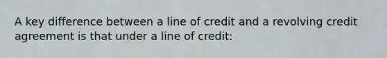 A key difference between a line of credit and a revolving credit agreement is that under a line of credit: